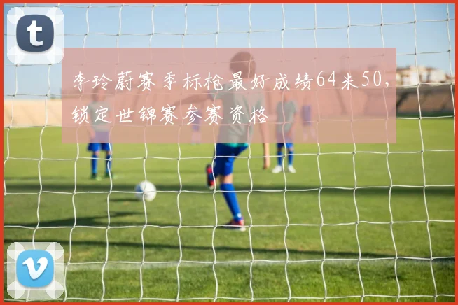 李玲蔚赛季标枪最好成绩64米50，锁定世锦赛参赛资格
