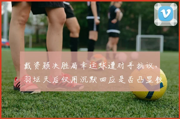 戴资颖决胜局幸运球遭对手抗议，羽坛天后仅用沉默回应是否凸显教养鸿沟？