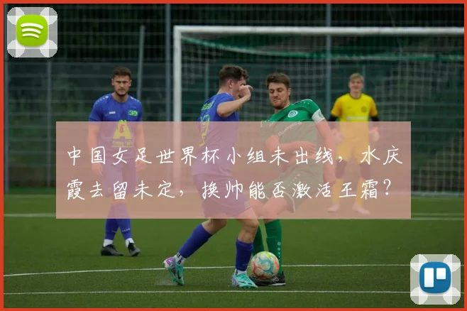 中国女足世界杯小组未出线，水庆霞去留未定，换帅能否激活王霜？