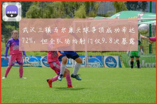 武汉三镇马尔康头球争顶成功率达72%，但全队场均射门仅9.8次暴露进攻单一