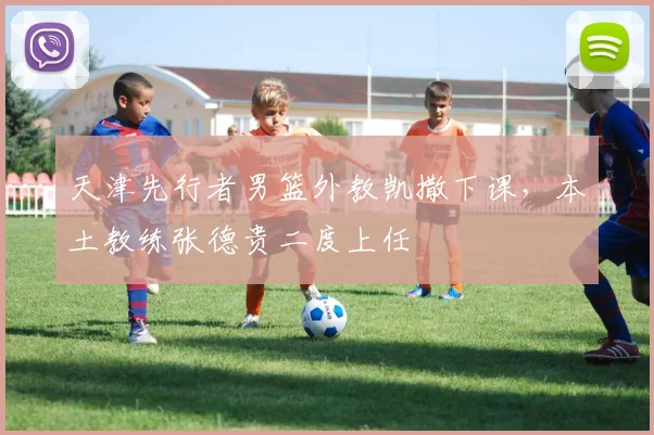 天津先行者男篮外教凯撒下课，本土教练张德贵二度上任
