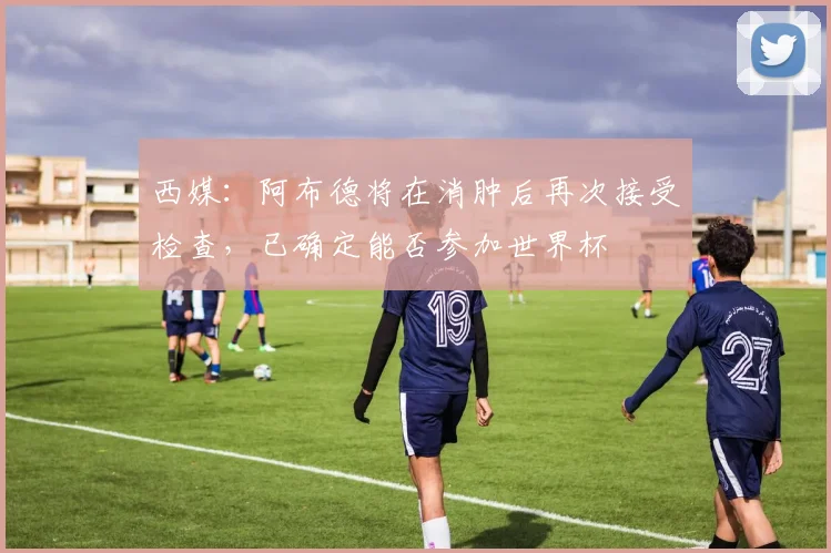西媒：阿布德将在消肿后再次接受检查，已确定能否参加世界杯