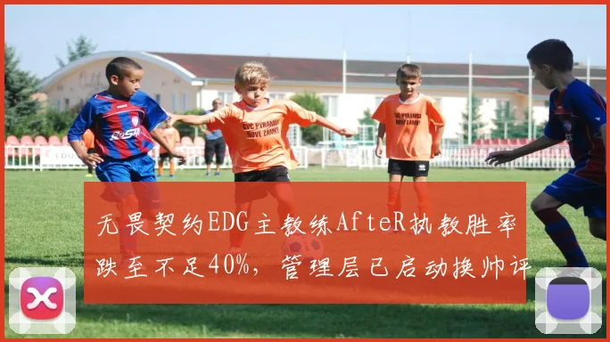无畏契约EDG主教练AfteR执教胜率跌至不足40%,管理层已启动换帅评估
