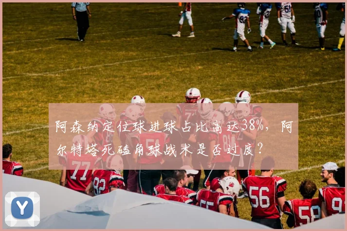 阿森纳定位球进球占比高达38%，阿尔特塔死磕角球战术是否过度？