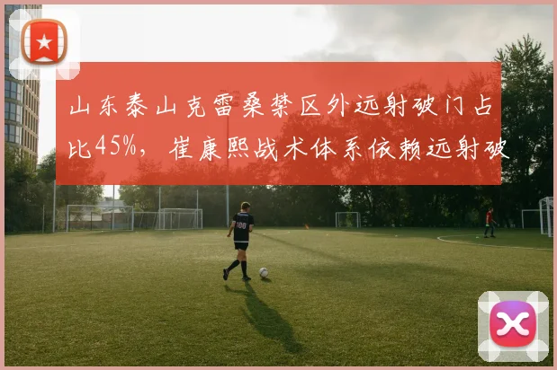 山东泰山克雷桑禁区外远射破门占比45%，崔康熙战术体系依赖远射破局